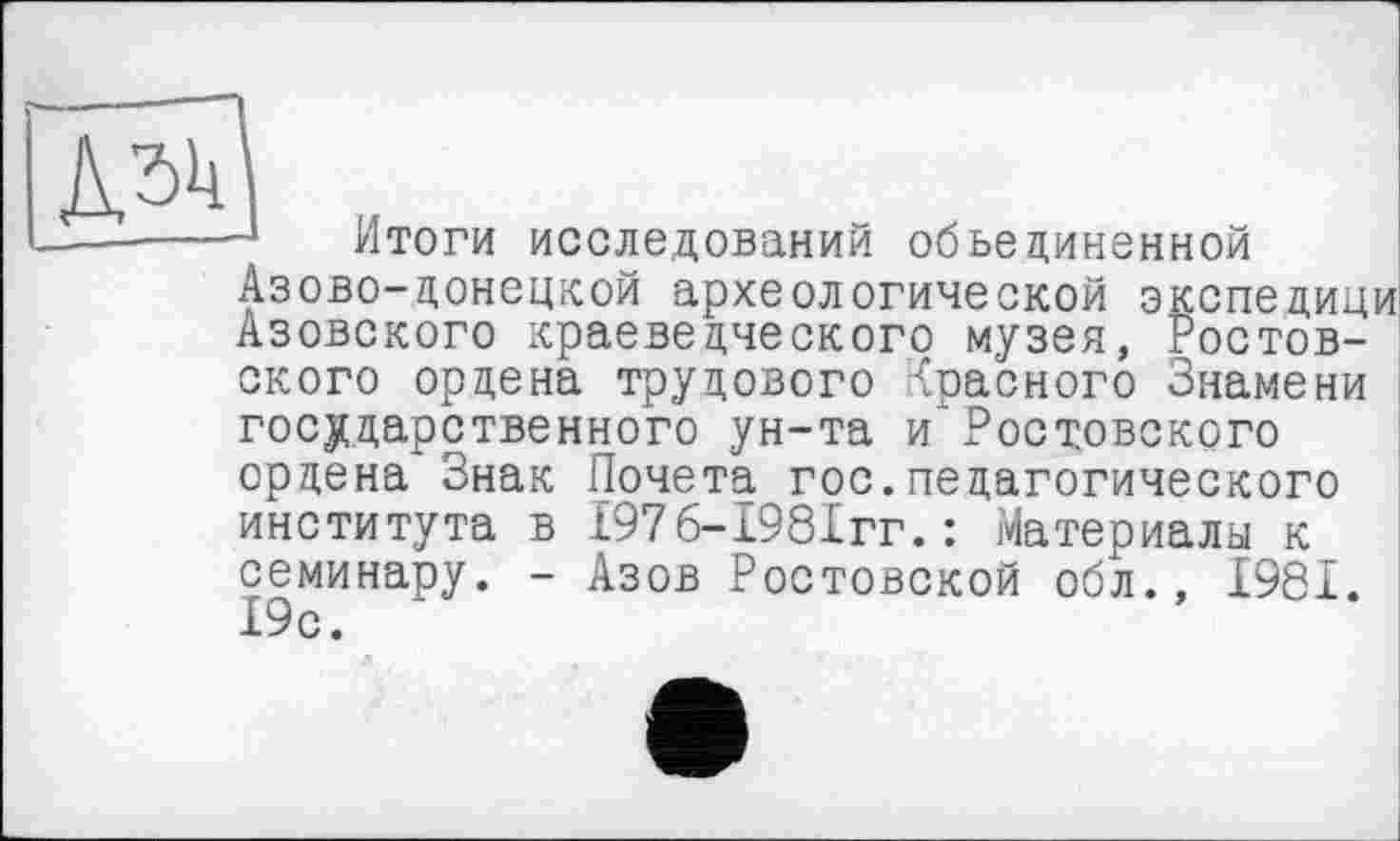 ﻿Дзк
—-----1 Итоги исследований объединенной
Азово-донецкой археологической экспедици Азовского краеведческого музея, Ростовского ордена трудового Красного Знамени государственного ун-та и'Ростовского ордена Знак Почета гос.педагогического института в £976-1981гг.: Материалы к семинару. - Азов Ростовской обл., 1981. 19с.